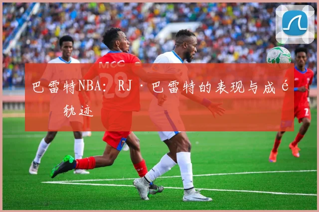 巴雷特NBA：RJ·巴雷特的表现与成长轨迹