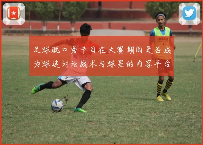 足球脱口秀节目在大赛期间是否成为球迷讨论战术与球星的内容平台