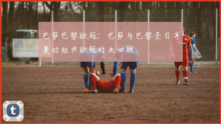 巴萨巴黎欧冠：巴萨与巴黎圣日耳曼的经典欧冠对决回顾