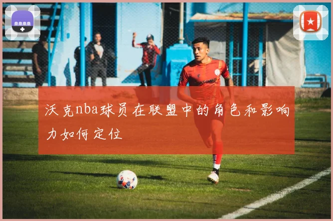 沃克nba球员在联盟中的角色和影响力如何定位