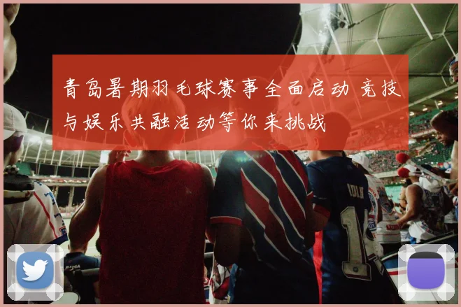青岛暑期羽毛球赛事全面启动 竞技与娱乐共融活动等你来挑战