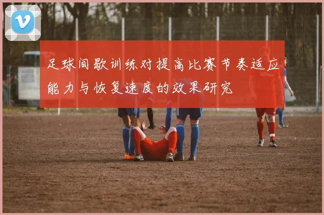 足球间歇训练对提高比赛节奏适应能力与恢复速度的效果研究