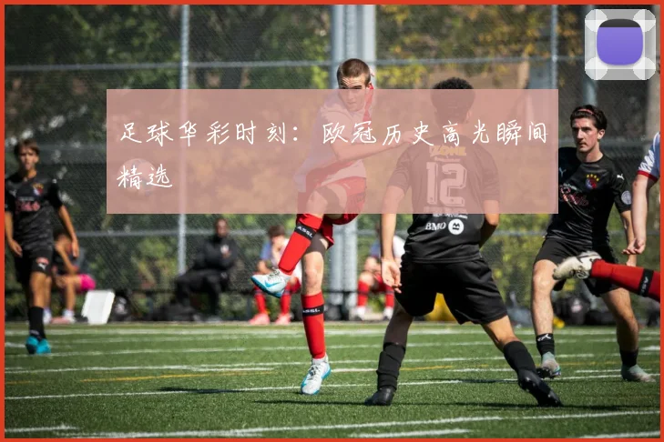 足球华彩时刻：欧冠历史高光瞬间精选